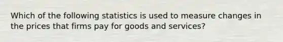 Which of the following statistics is used to measure changes in the prices that firms pay for goods and services?