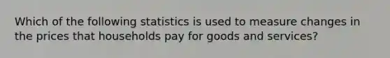 Which of the following statistics is used to measure changes in the prices that households pay for goods and services?