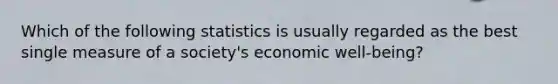 Which of the following statistics is usually regarded as the best single measure of a society's economic well-being?