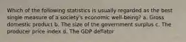 Which of the following statistics is usually regarded as the best single measure of a society's economic well-being? a. Gross domestic product b. The size of the government surplus c. The producer price index d. The GDP deflator