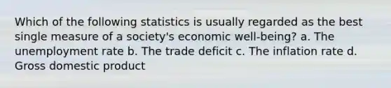 Which of the following statistics is usually regarded as the best single measure of a society's economic well-being? a. The unemployment rate b. The trade deficit c. The inflation rate d. Gross domestic product