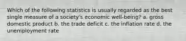 Which of the following statistics is usually regarded as the best single measure of a society's economic well-being? a. gross domestic product b. the trade deficit c. the inflation rate d. the unemployment rate