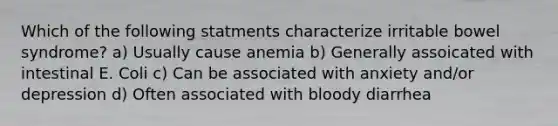 Which of the following statments characterize irritable bowel syndrome? a) Usually cause anemia b) Generally assoicated with intestinal E. Coli c) Can be associated with anxiety and/or depression d) Often associated with bloody diarrhea