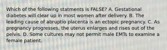 Which of the following statments is FALSE? A. Gestational diabetes will clear up in most women after delivery. B. The leading cause of abruptio placenta is an ectopic pregnancy. C. As pregnancy progresses, the uterus enlarges and rises out of the pelvis. D. Some cultures may not permit male EMTs to examine a female patient.