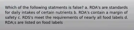 Which of the following statments is false? a. RDA's are standards for daily intakes of certain nutrients b. RDA's contain a margin of safety c. RDS's meet the requirements of nearly all food labels d. RDA;s are listed on food labels