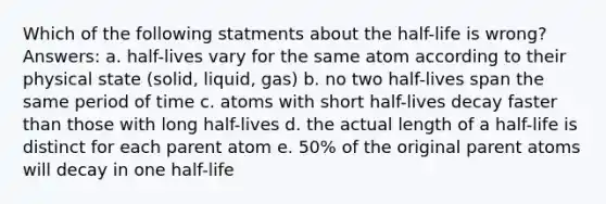 Which of the following statments about the half-life is wrong? Answers: a. half-lives vary for the same atom according to their physical state (solid, liquid, gas) b. no two half-lives span the same period of time c. atoms with short half-lives decay faster than those with long half-lives d. the actual length of a half-life is distinct for each parent atom e. 50% of the original parent atoms will decay in one half-life