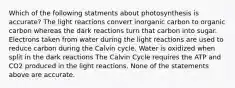 Which of the following statments about photosynthesis is accurate? The light reactions convert inorganic carbon to organic carbon whereas the dark reactions turn that carbon into sugar. Electrons taken from water during the light reactions are used to reduce carbon during the Calvin cycle. Water is oxidized when split in the dark reactions The Calvin Cycle requires the ATP and CO2 produced in the light reactions. None of the statements above are accurate.