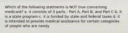 Which of the following statments is NOT true concerning medicaid? a. it consists of 3 parts - Part A, Part B, and Part C b. it is a state program c. it is funded by state and federal taxes d. it is intended to provide medical assistance for certain categories of people who are needy