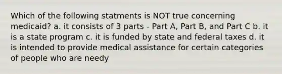 Which of the following statments is NOT true concerning medicaid? a. it consists of 3 parts - Part A, Part B, and Part C b. it is a state program c. it is funded by state and federal taxes d. it is intended to provide medical assistance for certain categories of people who are needy