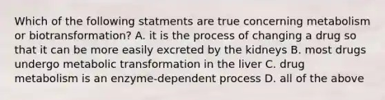 Which of the following statments are true concerning metabolism or biotransformation? A. it is the process of changing a drug so that it can be more easily excreted by the kidneys B. most drugs undergo metabolic transformation in the liver C. drug metabolism is an enzyme-dependent process D. all of the above