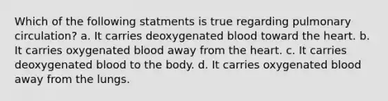 Which of the following statments is true regarding pulmonary circulation? a. It carries deoxygenated blood toward the heart. b. It carries oxygenated blood away from the heart. c. It carries deoxygenated blood to the body. d. It carries oxygenated blood away from the lungs.