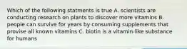 Which of the following statments is true A. scientists are conducting research on plants to discover more vitamins B. people can survive for years by consuming supplements that provise all known vitamins C. biotin is a vitamin-like substance for humans