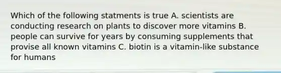 Which of the following statments is true A. scientists are conducting research on plants to discover more vitamins B. people can survive for years by consuming supplements that provise all known vitamins C. biotin is a vitamin-like substance for humans