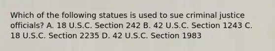 Which of the following statues is used to sue criminal justice officials? A. 18 U.S.C. Section 242 B. 42 U.S.C. Section 1243 C. 18 U.S.C. Section 2235 D. 42 U.S.C. Section 1983