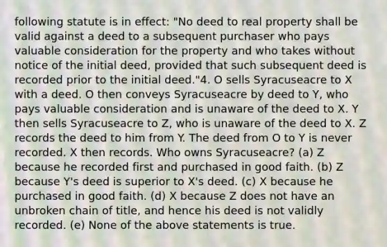 following statute is in effect: "No deed to real property shall be valid against a deed to a subsequent purchaser who pays valuable consideration for the property and who takes without notice of the initial deed, provided that such subsequent deed is recorded prior to the initial deed."4. O sells Syracuseacre to X with a deed. O then conveys Syracuseacre by deed to Y, who pays valuable consideration and is unaware of the deed to X. Y then sells Syracuseacre to Z, who is unaware of the deed to X. Z records the deed to him from Y. The deed from O to Y is never recorded. X then records. Who owns Syracuseacre? (a) Z because he recorded first and purchased in good faith. (b) Z because Y's deed is superior to X's deed. (c) X because he purchased in good faith. (d) X because Z does not have an unbroken chain of title, and hence his deed is not validly recorded. (e) None of the above statements is true.