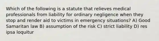 Which of the following is a statute that relieves medical professionals from liability for ordinary negligence when they stop and render aid to victims in emergency situations? A) Good Samaritan law B) assumption of the risk C) strict liability D) res ipsa loquitur