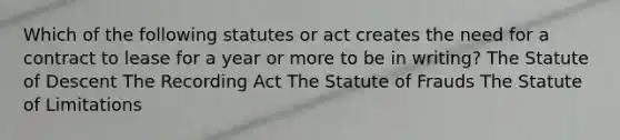 Which of the following statutes or act creates the need for a contract to lease for a year or more to be in writing? The Statute of Descent The Recording Act The Statute of Frauds The Statute of Limitations