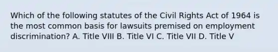 Which of the following statutes of the Civil Rights Act of 1964 is the most common basis for lawsuits premised on employment discrimination? A. Title VIII B. Title VI C. Title VII D. Title V