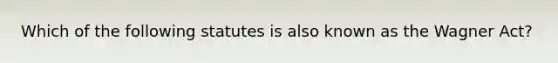 Which of the following statutes is also known as the Wagner Act?