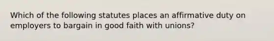 Which of the following statutes places an affirmative duty on employers to bargain in good faith with unions?