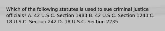 Which of the following statutes is used to sue criminal justice officials? A. 42 U.S.C. Section 1983 B. 42 U.S.C. Section 1243 C. 18 U.S.C. Section 242 D. 18 U.S.C. Section 2235