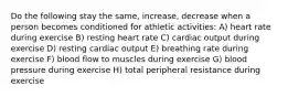 Do the following stay the same, increase, decrease when a person becomes conditioned for athletic activities: A) heart rate during exercise B) resting heart rate C) cardiac output during exercise D) resting cardiac output E) breathing rate during exercise F) blood flow to muscles during exercise G) blood pressure during exercise H) total peripheral resistance during exercise