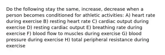 Do the following stay the same, increase, decrease when a person becomes conditioned for athletic activities: A) heart rate during exercise B) resting heart rate C) <a href='https://www.questionai.com/knowledge/kyxUJGvw35-cardiac-output' class='anchor-knowledge'>cardiac output</a> during exercise D) resting cardiac output E) breathing rate during exercise F) blood flow to muscles during exercise G) <a href='https://www.questionai.com/knowledge/kD0HacyPBr-blood-pressure' class='anchor-knowledge'>blood pressure</a> during exercise H) total peripheral resistance during exercise