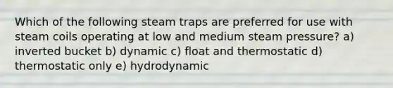 Which of the following steam traps are preferred for use with steam coils operating at low and medium steam pressure? a) inverted bucket b) dynamic c) float and thermostatic d) thermostatic only e) hydrodynamic