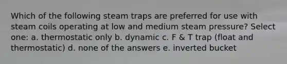 Which of the following steam traps are preferred for use with steam coils operating at low and medium steam pressure? Select one: a. thermostatic only b. dynamic c. F & T trap (float and thermostatic) d. none of the answers e. inverted bucket