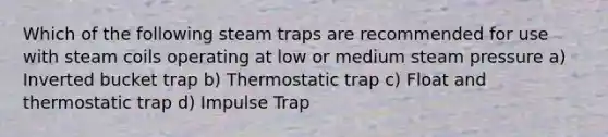 Which of the following steam traps are recommended for use with steam coils operating at low or medium steam pressure a) Inverted bucket trap b) Thermostatic trap c) Float and thermostatic trap d) Impulse Trap