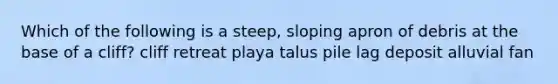 Which of the following is a steep, sloping apron of debris at the base of a cliff? cliff retreat playa talus pile lag deposit alluvial fan