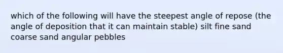 which of the following will have the steepest angle of repose (the angle of deposition that it can maintain stable) silt fine sand coarse sand angular pebbles