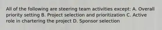 All of the following are steering team activities except: A. Overall priority setting B. Project selection and prioritization C. Active role in chartering the project D. Sponsor selection