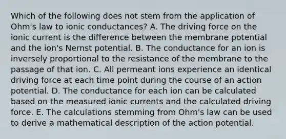 Which of the following does not stem from the application of Ohm's law to ionic conductances? A. The driving force on the ionic current is the difference between the membrane potential and the ion's Nernst potential. B. The conductance for an ion is inversely proportional to the resistance of the membrane to the passage of that ion. C. All permeant ions experience an identical driving force at each time point during the course of an action potential. D. The conductance for each ion can be calculated based on the measured ionic currents and the calculated driving force. E. The calculations stemming from Ohm's law can be used to derive a mathematical description of the action potential.