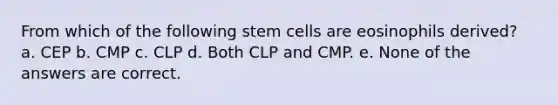 From which of the following stem cells are eosinophils derived? a. CEP b. CMP c. CLP d. Both CLP and CMP. e. None of the answers are correct.