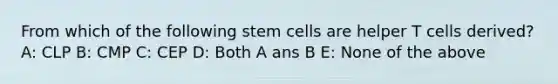 From which of the following stem cells are helper T cells derived? A: CLP B: CMP C: CEP D: Both A ans B E: None of the above