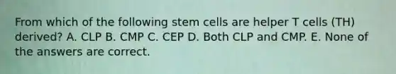 From which of the following stem cells are helper T cells (TH) derived? A. CLP B. CMP C. CEP D. Both CLP and CMP. E. None of the answers are correct.