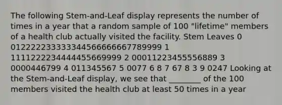 The following Stem-and-Leaf display represents the number of times in a year that a random sample of 100 "lifetime" members of a health club actually visited the facility. Stem Leaves 0 012222233333344566666667789999 1 1111222234444455669999 2 00011223455556889 3 0000446799 4 011345567 5 0077 6 8 7 67 8 3 9 0247 Looking at the Stem-and-Leaf display, we see that ________ of the 100 members visited the health club at least 50 times in a year