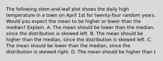 The following​ stem-and-leaf plot shows the daily high temperature in a town on April 1st for​ twenty-four random years. Would you expect the mean to be higher or lower than the​ median? Explain. A. The mean should be lower than the​ median, since the distribution is skewed left. B. The mean should be higher than the​ median, since the distribution is skewed left. C. The mean should be lower than the​ median, since the distribution is skewed right. D. The mean should be higher than t