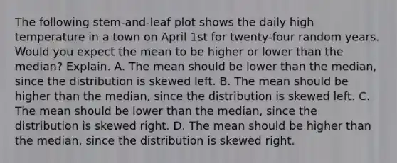 The following​ stem-and-leaf plot shows the daily high temperature in a town on April 1st for​ twenty-four random years. Would you expect the mean to be higher or lower than the​ median? Explain. A. The mean should be lower than the​ median, since the distribution is skewed left. B. The mean should be higher than the​ median, since the distribution is skewed left. C. The mean should be lower than the​ median, since the distribution is skewed right. D. The mean should be higher than the​ median, since the distribution is skewed right.