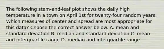 The following​ stem-and-leaf plot shows the daily high temperature in a town on April 1st for​ twenty-four random years. Which measures of center and spread are most appropriate for this​ data? Choose the correct answer below. A. mean and standard deviation B. median and standard deviation C. mean and interquartile range D. median and interquartile range