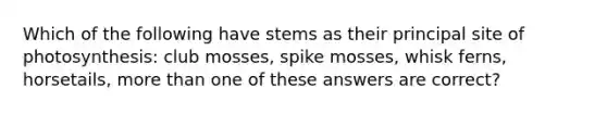 Which of the following have stems as their principal site of photosynthesis: club mosses, spike mosses, whisk ferns, horsetails, more than one of these answers are correct?