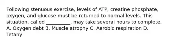 Following stenuous exercise, levels of ATP, creatine phosphate, oxygen, and glucose must be returned to normal levels. This situation, called __________, may take several hours to complete. A. Oxygen debt B. Muscle atrophy C. Aerobic respiration D. Tetany