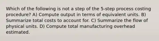 Which of the following is not a step of the 5-step process costing procedure? A) Compute output in terms of equivalent units. B) Summarize total costs to account for. C) Summarize the flow of physical units. D) Compute total manufacturing overhead estimated.