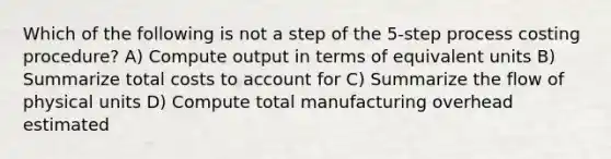 Which of the following is not a step of the 5-step process costing procedure? A) Compute output in terms of equivalent units B) Summarize total costs to account for C) Summarize the flow of physical units D) Compute total manufacturing overhead estimated