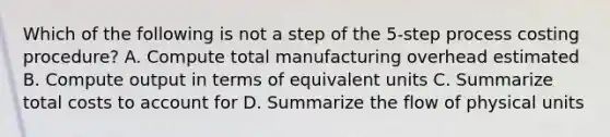 Which of the following is not a step of the 5-step process costing​ procedure? A. Compute total manufacturing overhead estimated B. Compute output in terms of equivalent units C. Summarize total costs to account for D. Summarize the flow of physical units