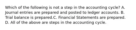 Which of the following is not a step in the accounting cycle? A. Journal entries are prepared and posted to ledger accounts. B. Trial balance is prepared.C. Financial Statements are prepared. D. All of the above are steps in the accounting cycle.