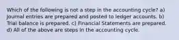 Which of the following is not a step in the accounting cycle? a) Journal entries are prepared and posted to ledger accounts. b) Trial balance is prepared. c) Financial Statements are prepared. d) All of the above are steps in the accounting cycle.