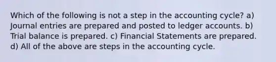 Which of the following is not a step in the accounting cycle? a) Journal entries are prepared and posted to ledger accounts. b) Trial balance is prepared. c) Financial Statements are prepared. d) All of the above are steps in the accounting cycle.