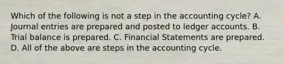 Which of the following is not a step in the accounting cycle? A. Journal entries are prepared and posted to ledger accounts. B. Trial balance is prepared. C. Financial Statements are prepared. D. All of the above are steps in the accounting cycle.